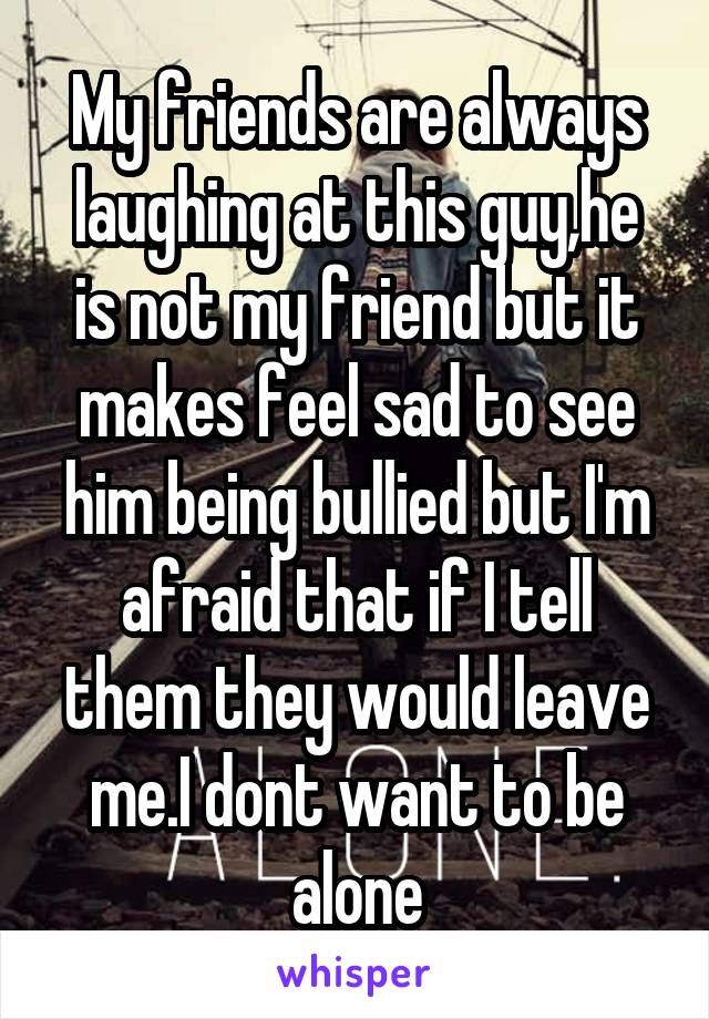 My friends are always laughing at this guy,he is not my friend but it makes feel sad to see him being bullied but I'm afraid that if I tell them they would leave me.I dont want to be alone