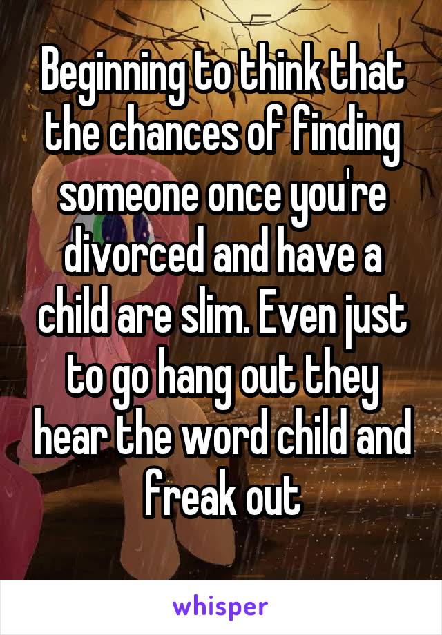 Beginning to think that the chances of finding someone once you're divorced and have a child are slim. Even just to go hang out they hear the word child and freak out
