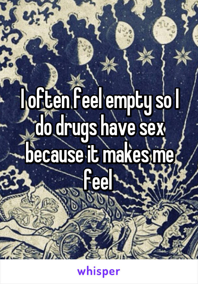 I often feel empty so I do drugs have sex because it makes me feel 