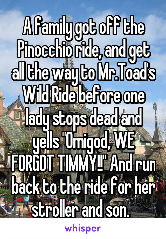 A family got off the Pinocchio ride, and get all the way to Mr.Toad's Wild Ride before one lady stops dead and yells "Omigod, WE FORGOT TIMMY!!" And run back to the ride for her stroller and son.  