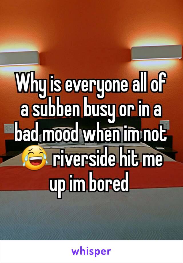 Why is everyone all of a subben busy or in a bad mood when im not 😂 riverside hit me up im bored 