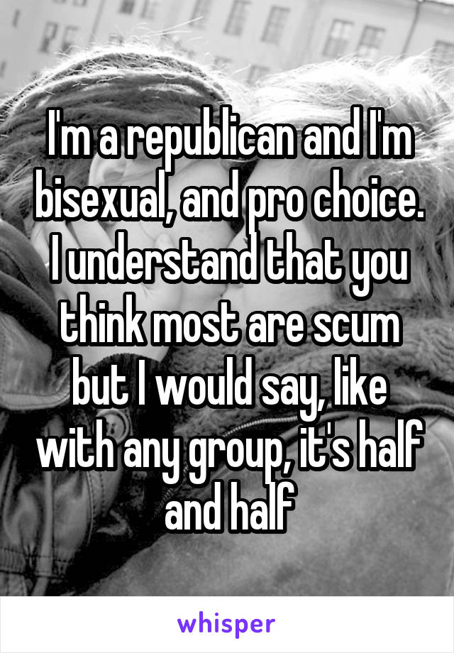I'm a republican and I'm bisexual, and pro choice. I understand that you think most are scum but I would say, like with any group, it's half and half
