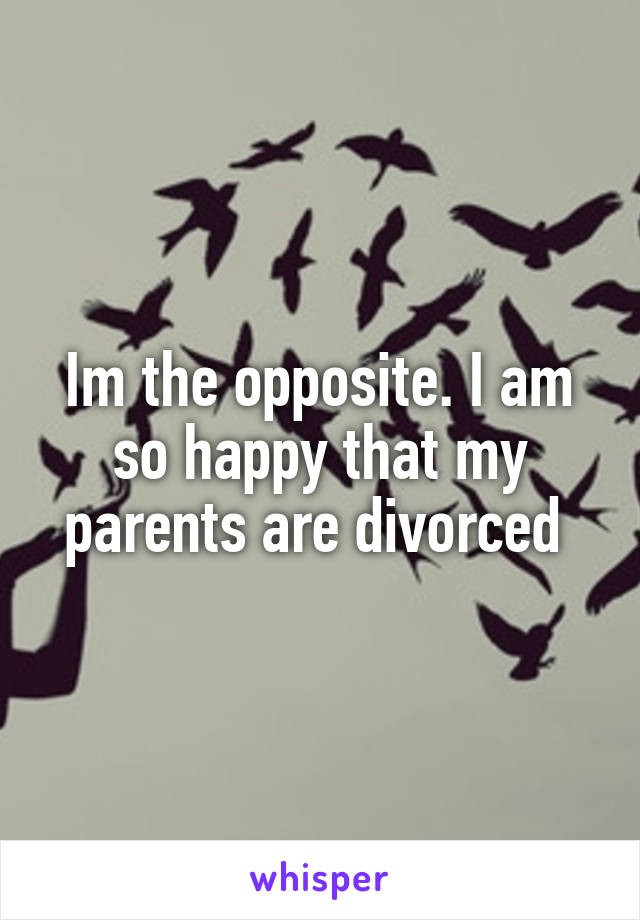 Im the opposite. I am so happy that my parents are divorced 