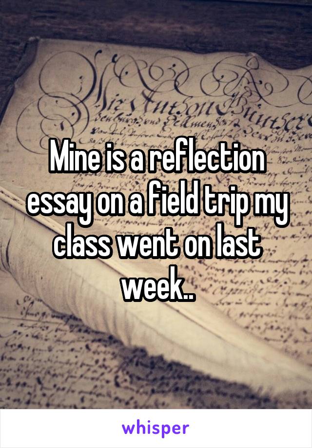 Mine is a reflection essay on a field trip my class went on last week..