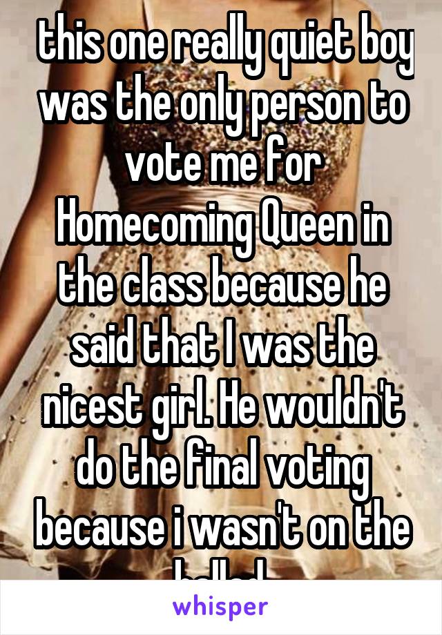  this one really quiet boy was the only person to vote me for Homecoming Queen in the class because he said that I was the nicest girl. He wouldn't do the final voting because i wasn't on the ballad.