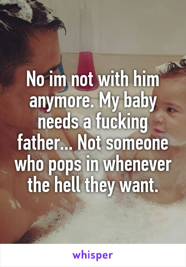 No im not with him anymore. My baby needs a fucking father... Not someone who pops in whenever the hell they want.