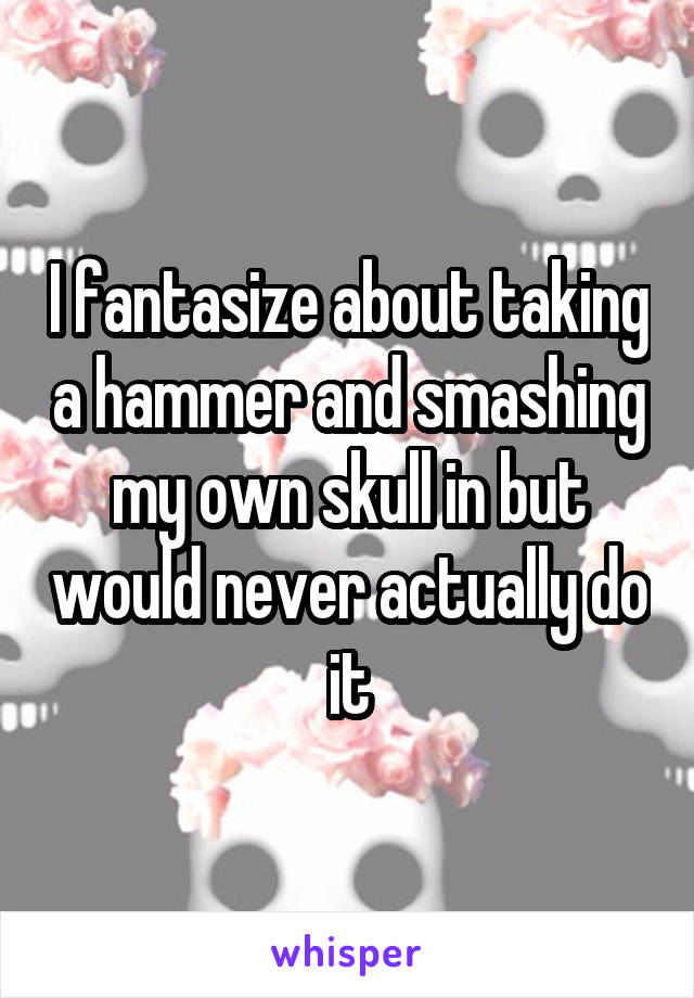 I fantasize about taking a hammer and smashing my own skull in but would never actually do it