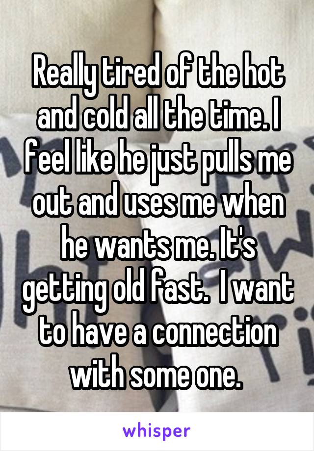 Really tired of the hot and cold all the time. I feel like he just pulls me out and uses me when he wants me. It's getting old fast.  I want to have a connection with some one. 