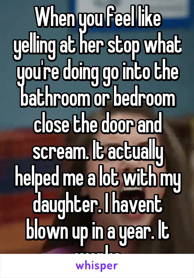 When you feel like yelling at her stop what you're doing go into the bathroom or bedroom close the door and scream. It actually helped me a lot with my daughter. I havent blown up in a year. It works