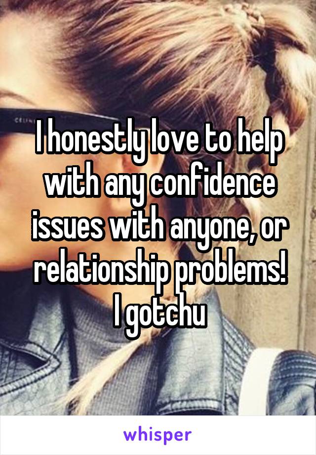 I honestly love to help with any confidence issues with anyone, or relationship problems!
I gotchu