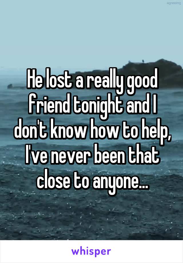 He lost a really good friend tonight and I don't know how to help, I've never been that close to anyone...