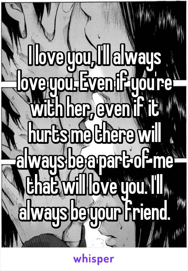 I love you, I'll always love you. Even if you're with her, even if it hurts me there will always be a part of me that will love you. I'll always be your friend.