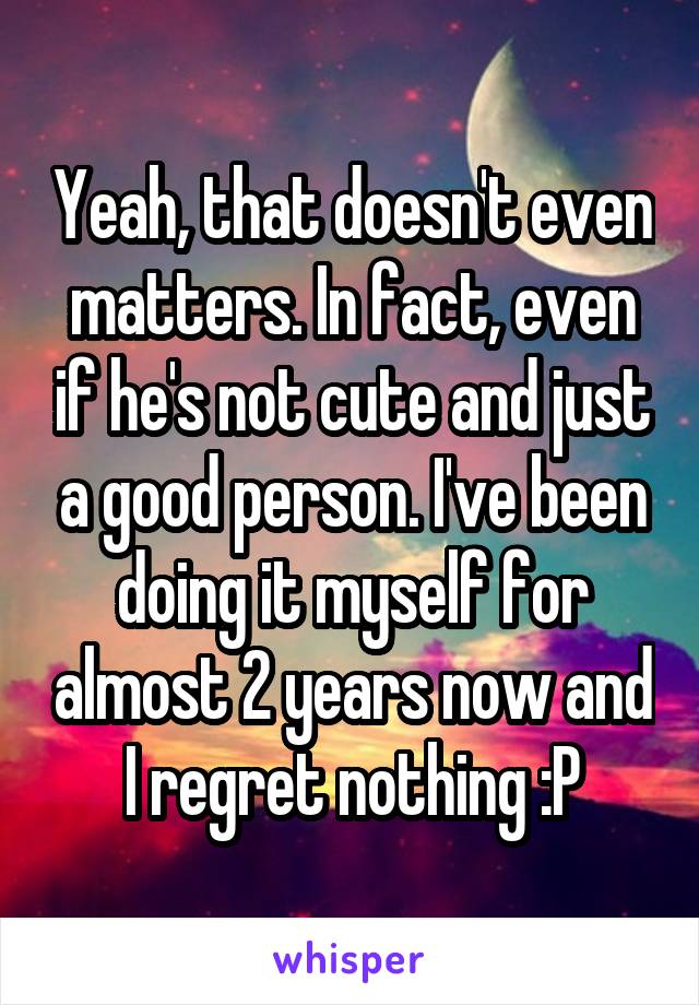 Yeah, that doesn't even matters. In fact, even if he's not cute and just a good person. I've been doing it myself for almost 2 years now and I regret nothing :P