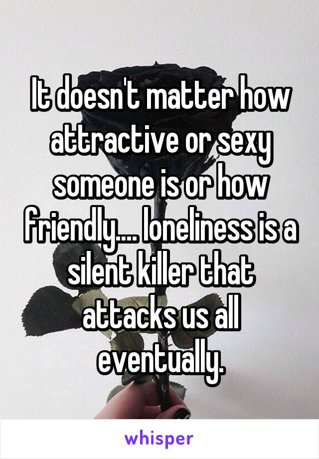 It doesn't matter how attractive or sexy someone is or how friendly.... loneliness is a silent killer that attacks us all eventually.