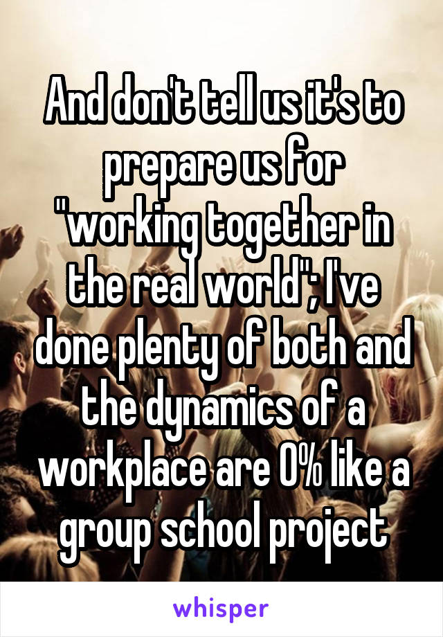 And don't tell us it's to prepare us for "working together in the real world"; I've done plenty of both and the dynamics of a workplace are 0% like a group school project