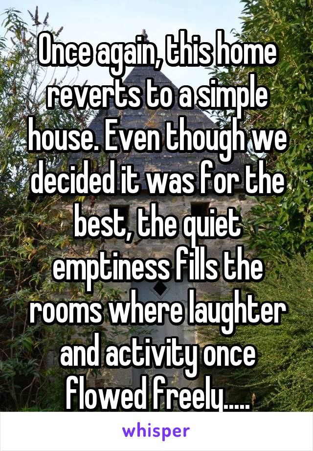 Once again, this home reverts to a simple house. Even though we decided it was for the best, the quiet emptiness fills the rooms where laughter and activity once flowed freely.....