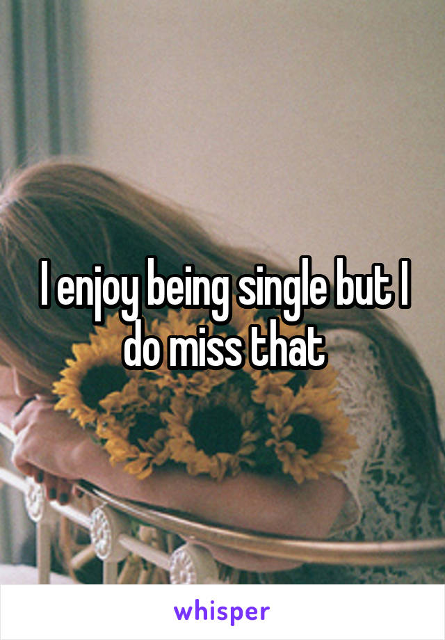 I enjoy being single but I do miss that