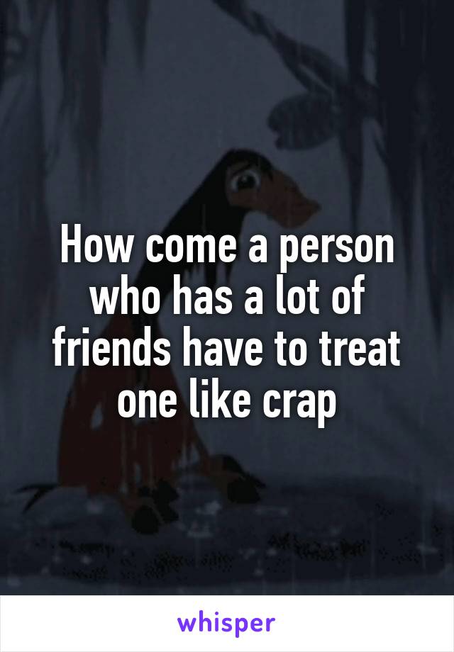 How come a person who has a lot of friends have to treat one like crap