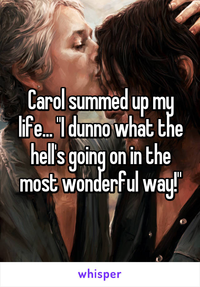 Carol summed up my life... "I dunno what the hell's going on in the most wonderful way!"