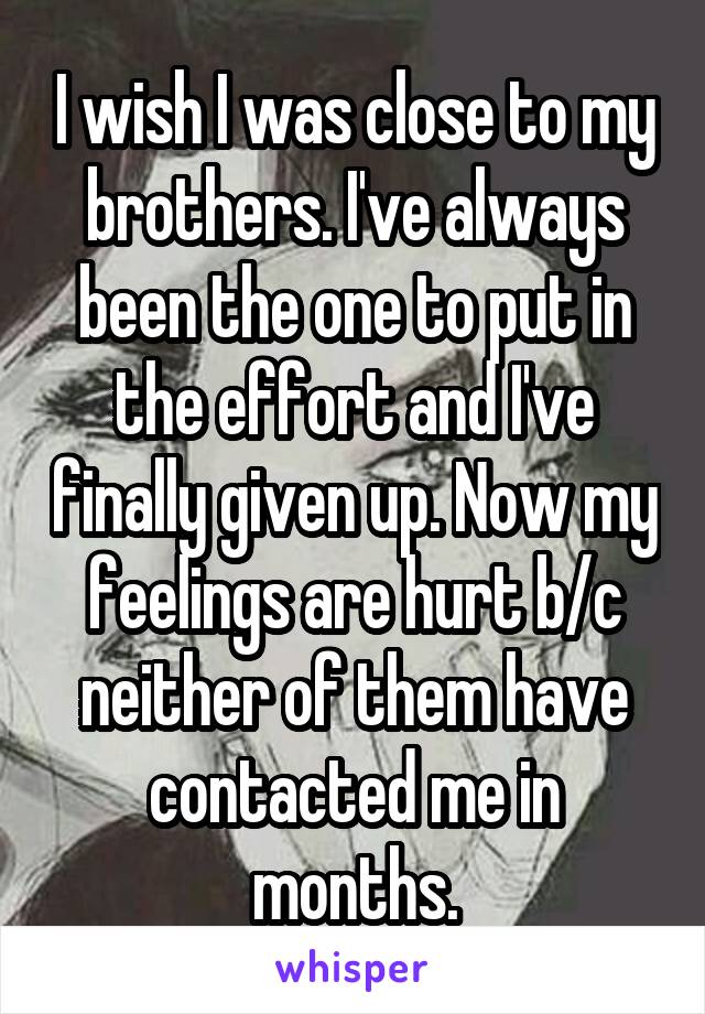 I wish I was close to my brothers. I've always been the one to put in the effort and I've finally given up. Now my feelings are hurt b/c neither of them have contacted me in months.