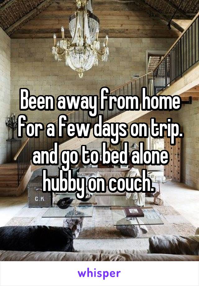 Been away from home for a few days on trip. and go to bed alone hubby on couch. 