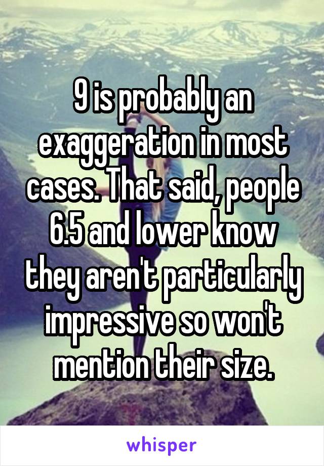 9 is probably an exaggeration in most cases. That said, people 6.5 and lower know they aren't particularly impressive so won't mention their size.