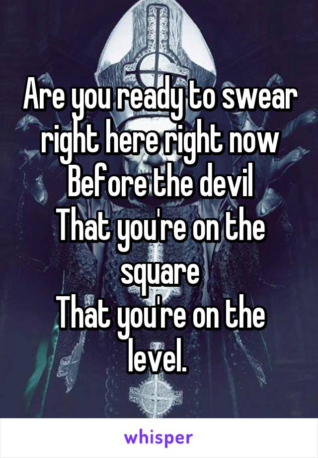 Are you ready to swear right here right now
Before the devil
That you're on the square
That you're on the level. 