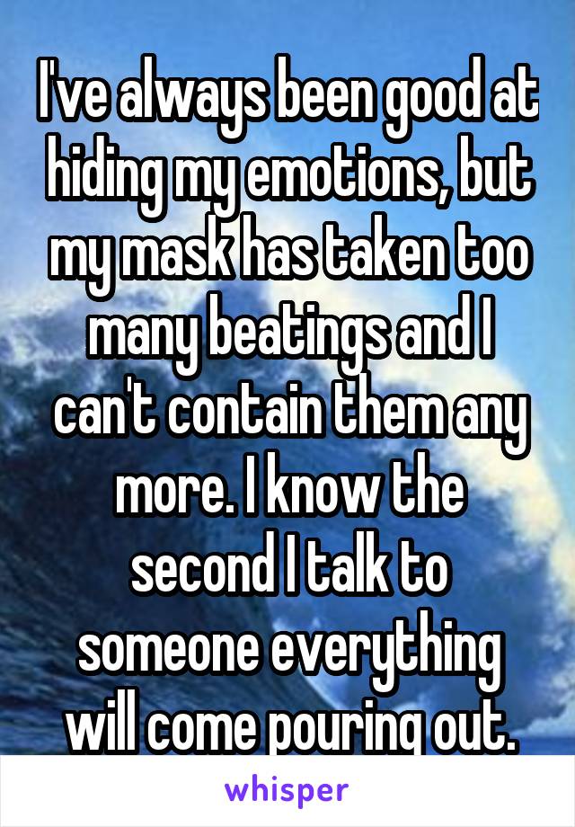 I've always been good at hiding my emotions, but my mask has taken too many beatings and I can't contain them any more. I know the second I talk to someone everything will come pouring out.