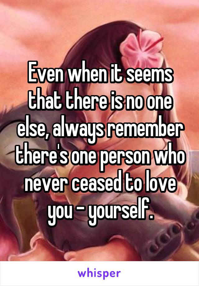 Even when it seems that there is no one else, always remember there's one person who never ceased to love you - yourself.