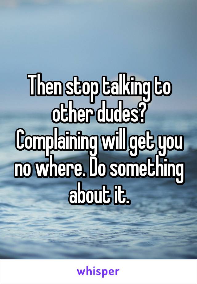 Then stop talking to other dudes? Complaining will get you no where. Do something about it.
