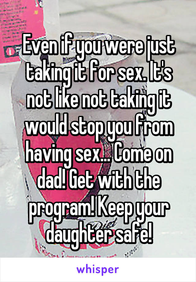Even if you were just taking it for sex. It's not like not taking it would stop you from having sex... Come on dad! Get with the program! Keep your daughter safe!