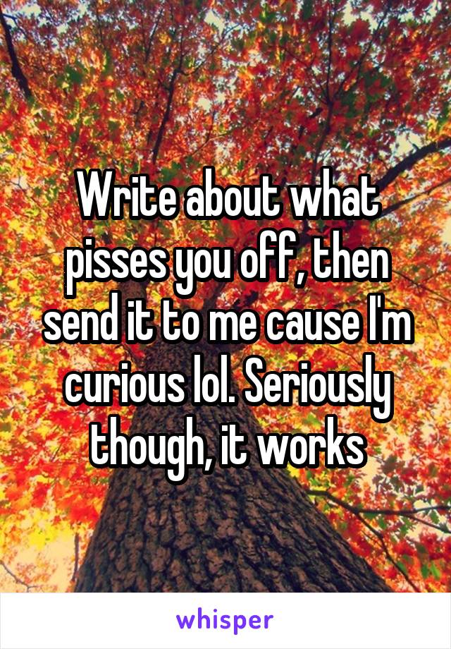 Write about what pisses you off, then send it to me cause I'm curious lol. Seriously though, it works