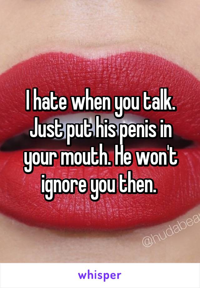 I hate when you talk. Just put his penis in your mouth. He won't ignore you then. 