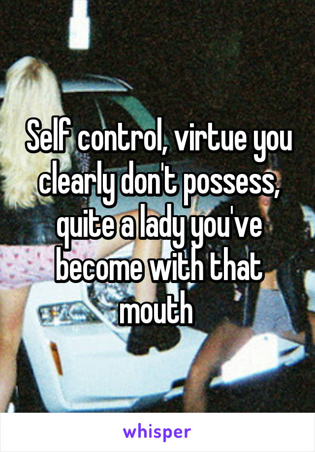 Self control, virtue you clearly don't possess, quite a lady you've become with that mouth 