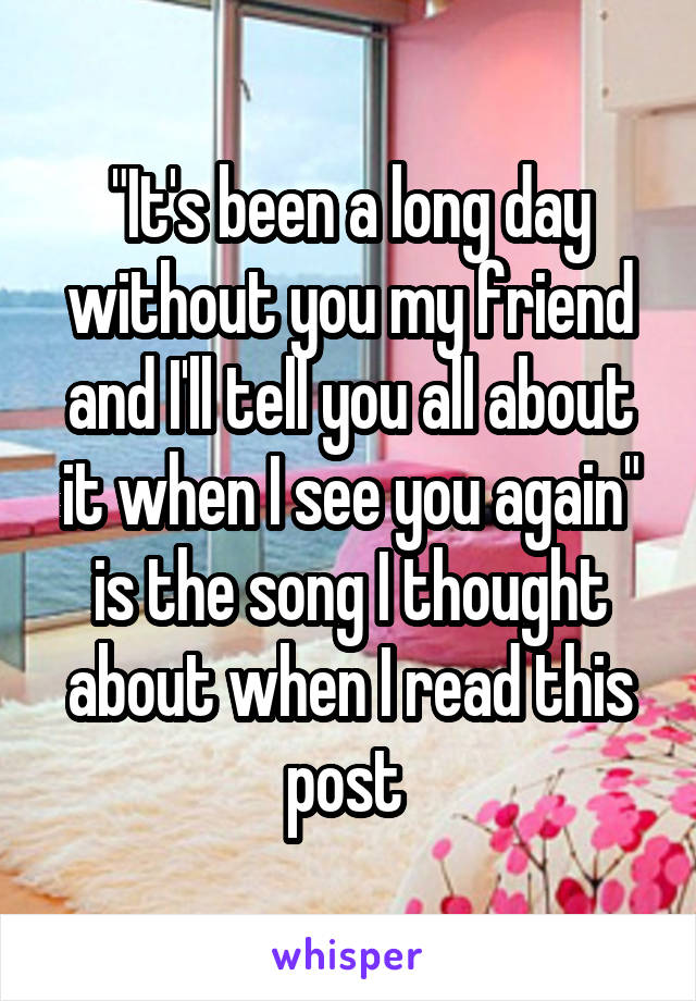 "It's been a long day without you my friend and I'll tell you all about it when I see you again" is the song I thought about when I read this post 
