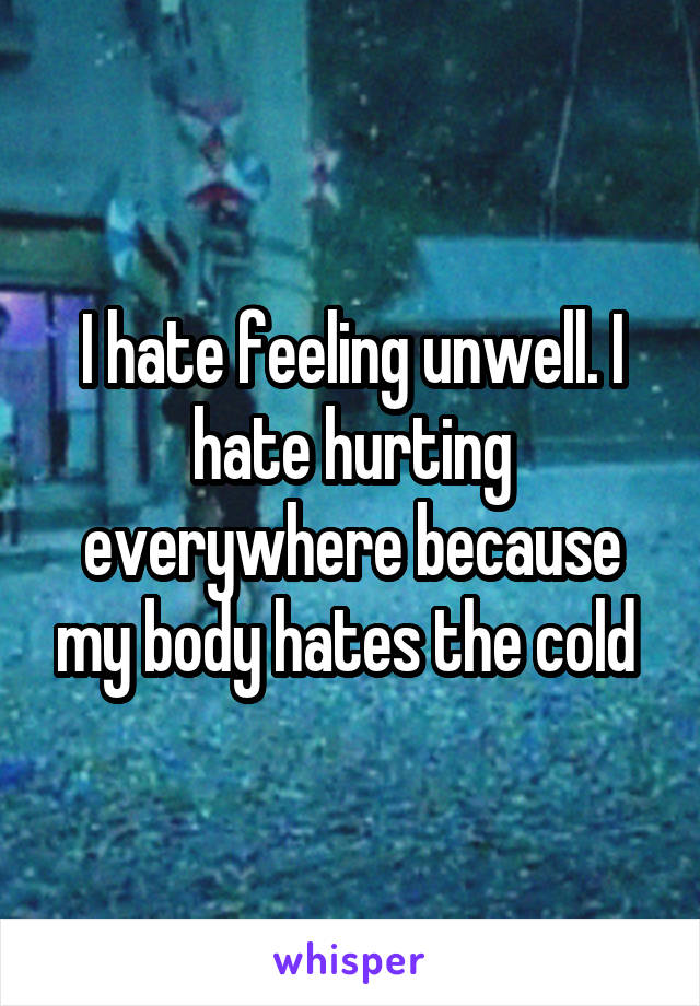 I hate feeling unwell. I hate hurting everywhere because my body hates the cold 