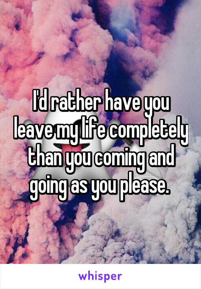 I'd rather have you leave my life completely than you coming and going as you please. 