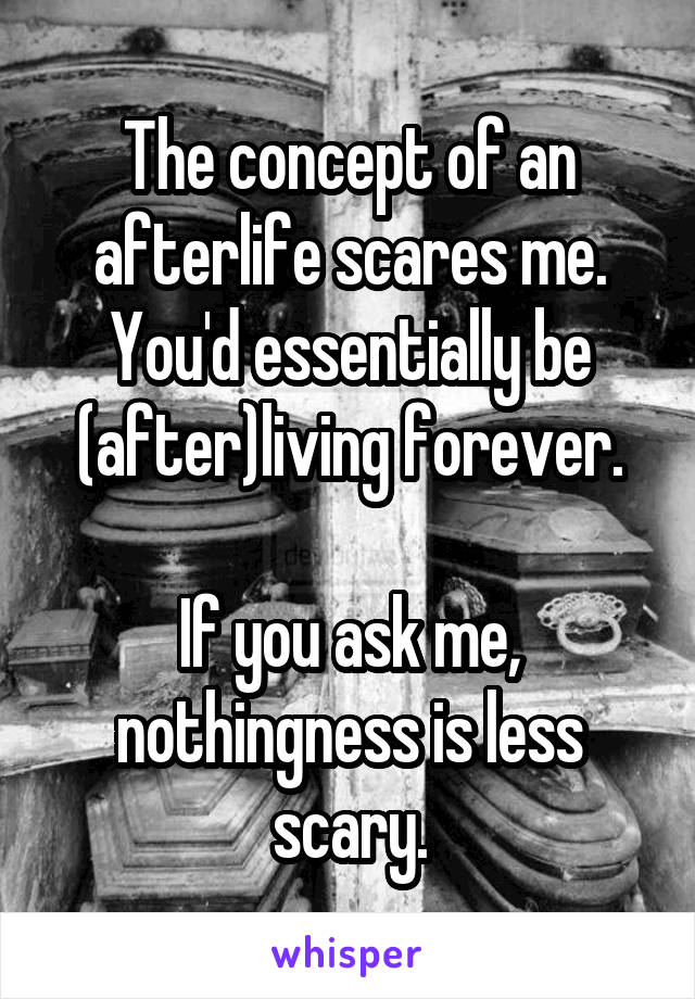 The concept of an afterlife scares me. You'd essentially be (after)living forever.

If you ask me, nothingness is less scary.