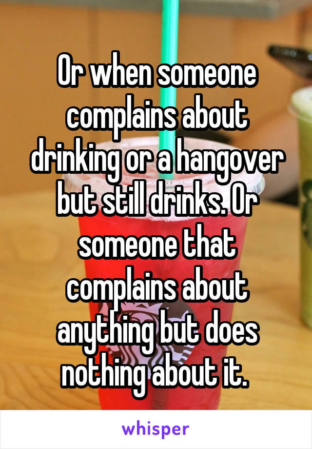 Or when someone complains about drinking or a hangover but still drinks. Or someone that complains about anything but does nothing about it. 