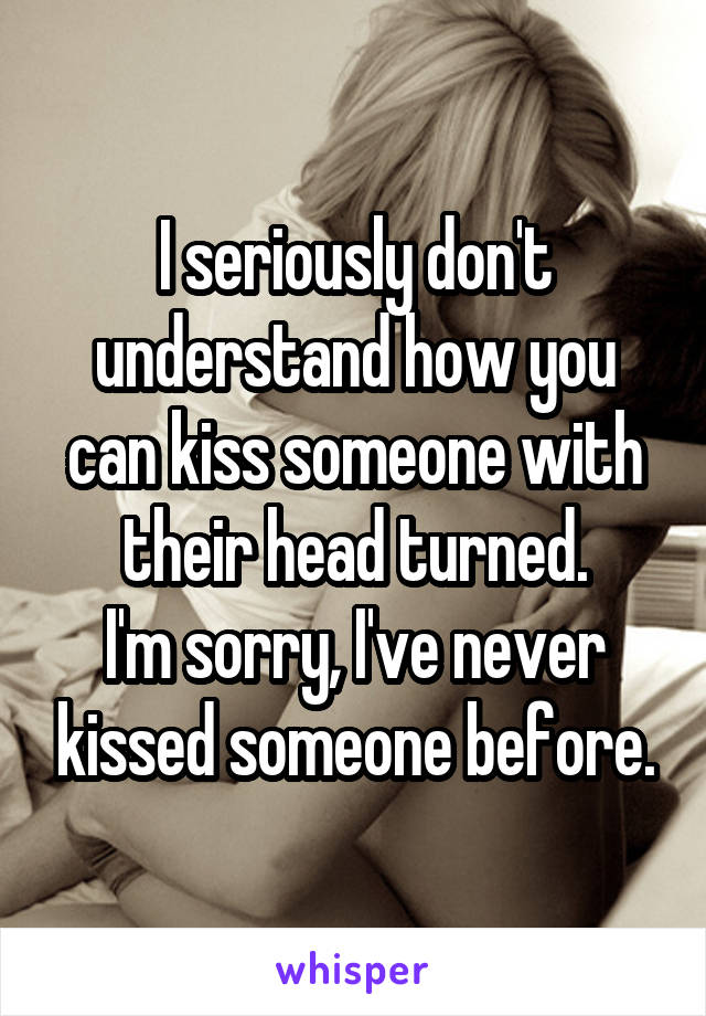 I seriously don't understand how you can kiss someone with their head turned.
I'm sorry, I've never kissed someone before.