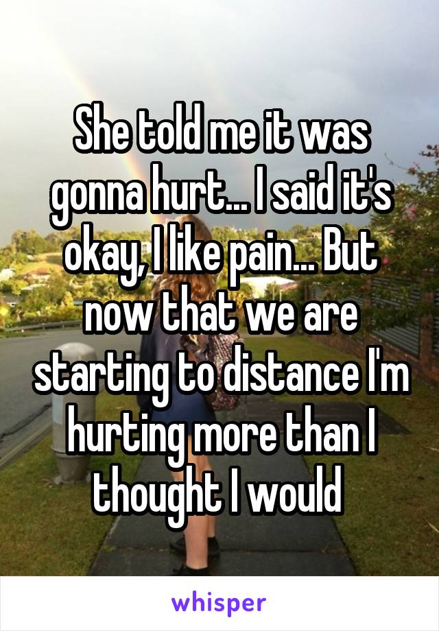 She told me it was gonna hurt... I said it's okay, I like pain... But now that we are starting to distance I'm hurting more than I thought I would 