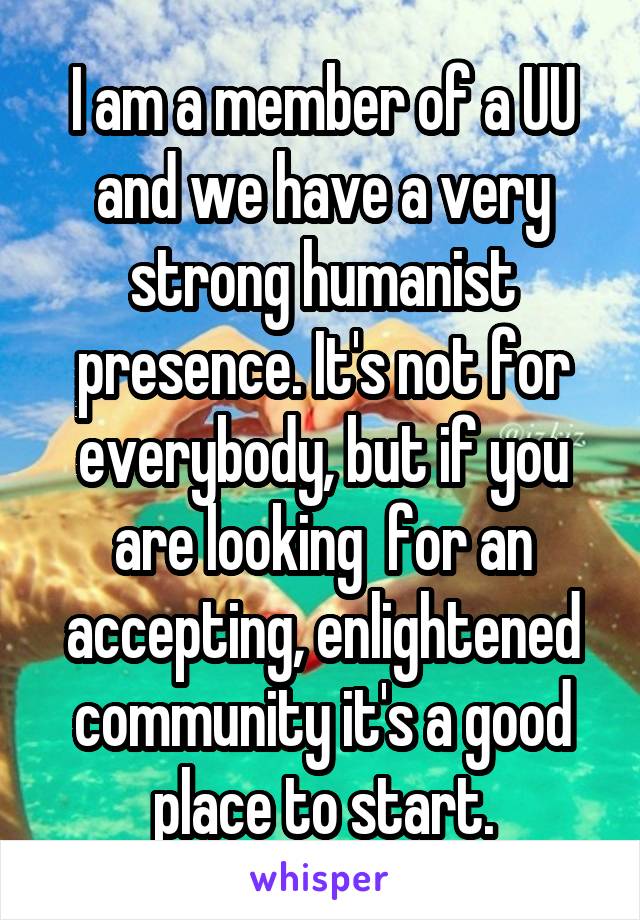 I am a member of a UU and we have a very strong humanist presence. It's not for everybody, but if you are looking  for an accepting, enlightened community it's a good place to start.