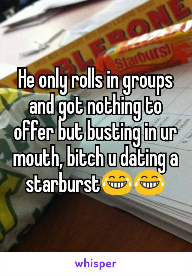 He only rolls in groups and got nothing to offer but busting in ur mouth, bitch u dating a starburst😂😂
