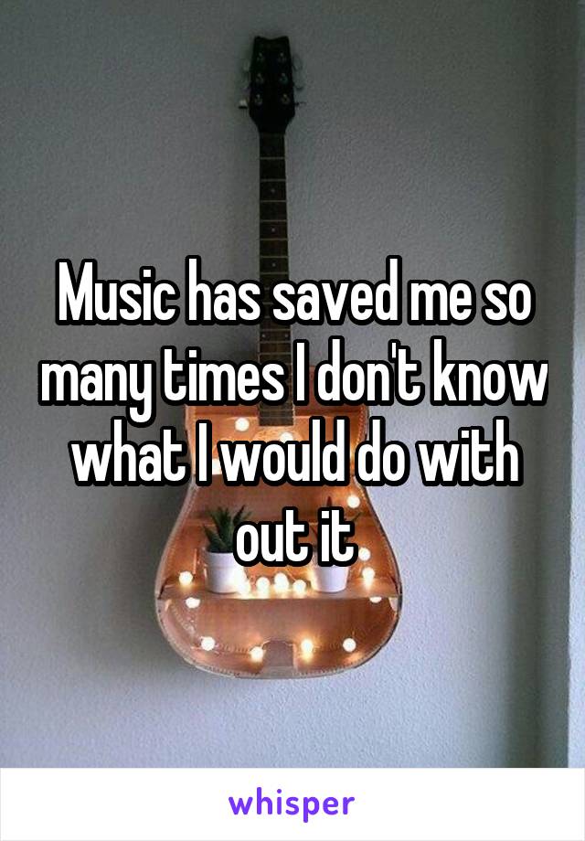 Music has saved me so many times I don't know what I would do with out it