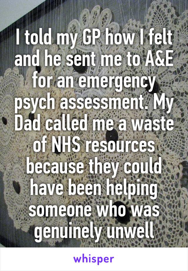 I told my GP how I felt and he sent me to A&E for an emergency psych assessment. My Dad called me a waste of NHS resources because they could have been helping someone who was genuinely unwell
