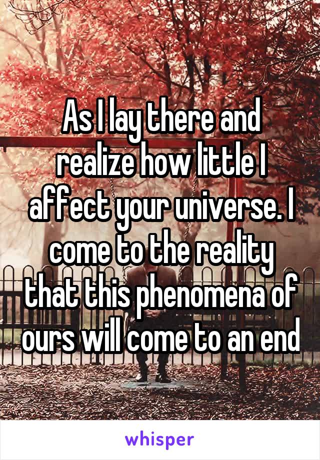 As I lay there and realize how little I affect your universe. I come to the reality that this phenomena of ours will come to an end