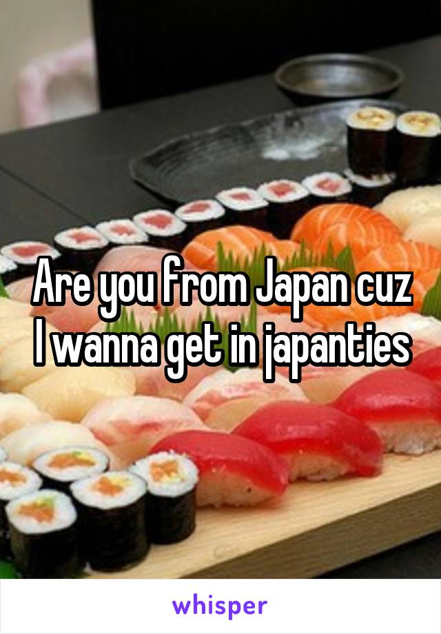 Are you from Japan cuz I wanna get in japanties