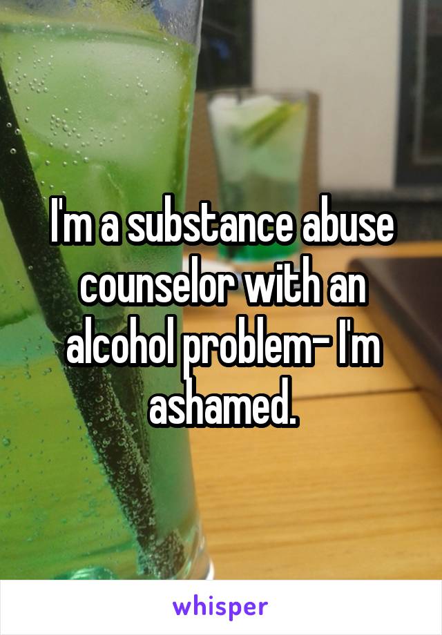 I'm a substance abuse counselor with an alcohol problem- I'm ashamed.
