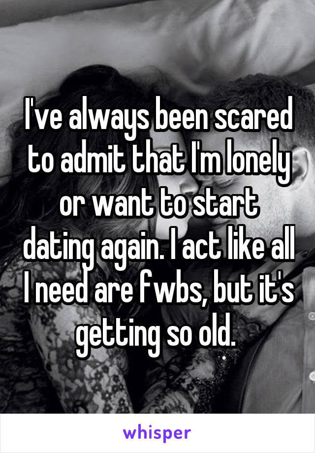 I've always been scared to admit that I'm lonely or want to start dating again. I act like all I need are fwbs, but it's getting so old. 