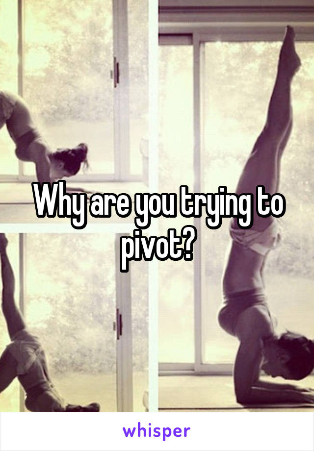 Why are you trying to pivot?
